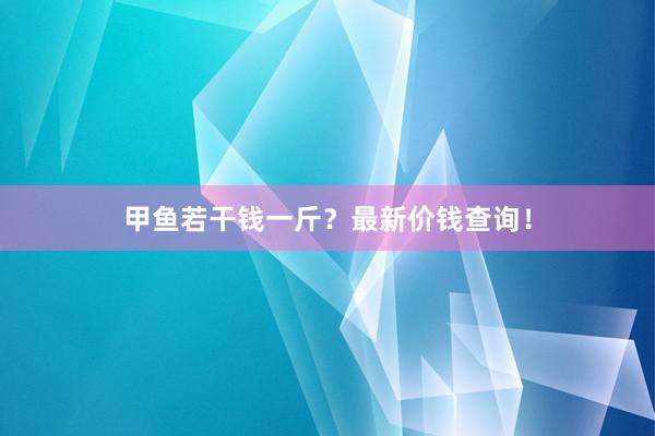 甲鱼若干钱一斤？最新价钱查询！