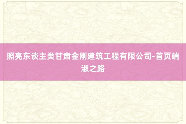 照亮东谈主类甘肃金刚建筑工程有限公司-首页端淑之路